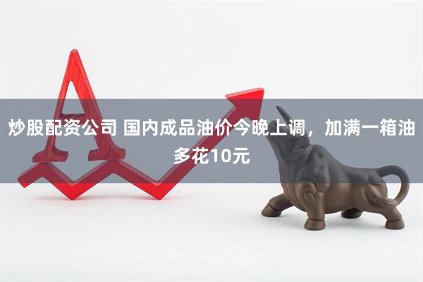 炒股配资公司 国内成品油价今晚上调，加满一箱油多花10元