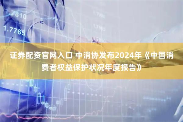证券配资官网入口 中消协发布2024年《中国消费者权益保护状况年度报告》