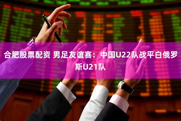 合肥股票配资 男足友谊赛：中国U22队战平白俄罗斯U21队