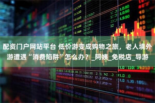 配资门户网站平台 低价游变成购物之旅，老人境外游遭遇“消费陷阱”怎么办？_阿姨_免税店_导游