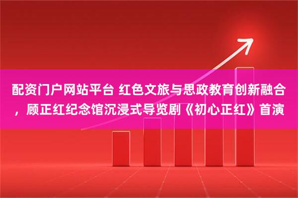 配资门户网站平台 红色文旅与思政教育创新融合，顾正红纪念馆沉浸式导览剧《初心正红》首演