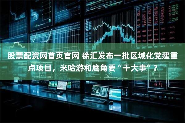 股票配资网首页官网 徐汇发布一批区域化党建重点项目，米哈游和鹰角要“干大事”？