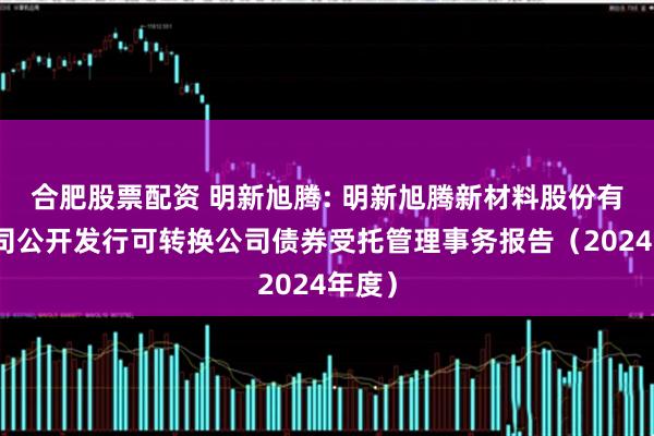 合肥股票配资 明新旭腾: 明新旭腾新材料股份有限公司公开发行可转换公司债券受托管理事务报告（2024年度）