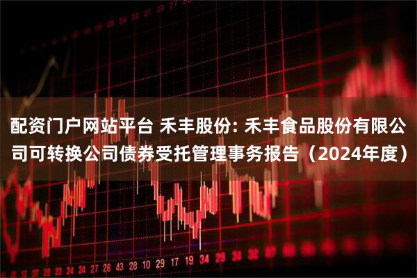 配资门户网站平台 禾丰股份: 禾丰食品股份有限公司可转换公司债券受托管理事务报告（2024年度）