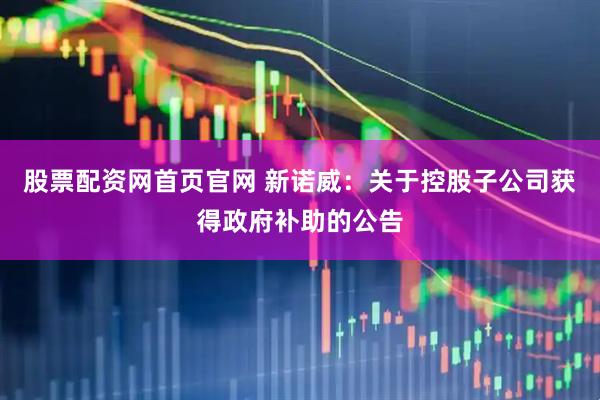 股票配资网首页官网 新诺威：关于控股子公司获得政府补助的公告