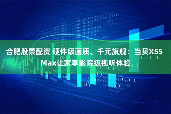 合肥股票配资 硬件级画质、千元旗舰：当贝X5S Max让家享影院级视听体验