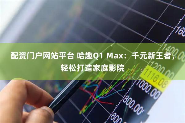 配资门户网站平台 哈趣Q1 Max：千元新王者，轻松打造家庭影院