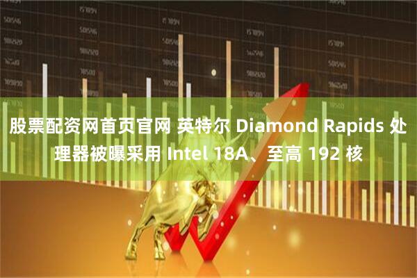 股票配资网首页官网 英特尔 Diamond Rapids 处理器被曝采用 Intel 18A、至高 192 核