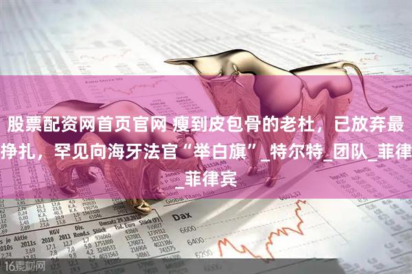 股票配资网首页官网 瘦到皮包骨的老杜，已放弃最后挣扎，罕见向海牙法官“举白旗”_特尔特_团队_菲律宾