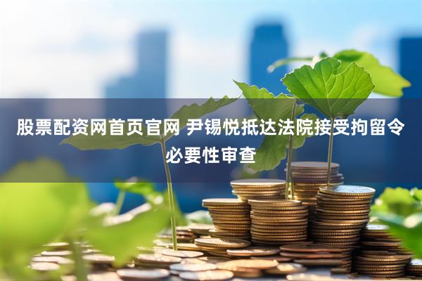 股票配资网首页官网 尹锡悦抵达法院接受拘留令必要性审查
