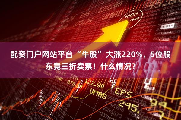 配资门户网站平台 “牛股” 大涨220%，5位股东竟三折卖票！什么情况？
