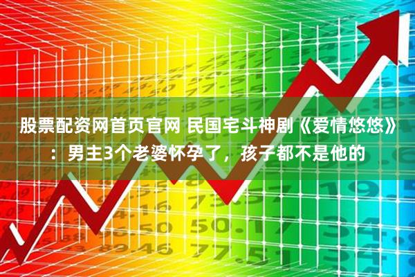 股票配资网首页官网 民国宅斗神剧《爱情悠悠》：男主3个老婆怀孕了，孩子都不是他的