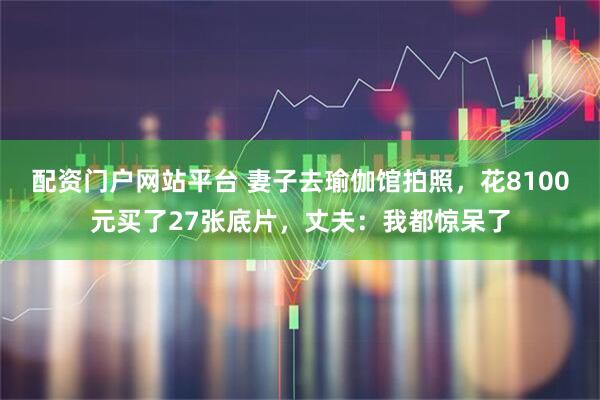 配资门户网站平台 妻子去瑜伽馆拍照，花8100元买了27张底片，丈夫：我都惊呆了