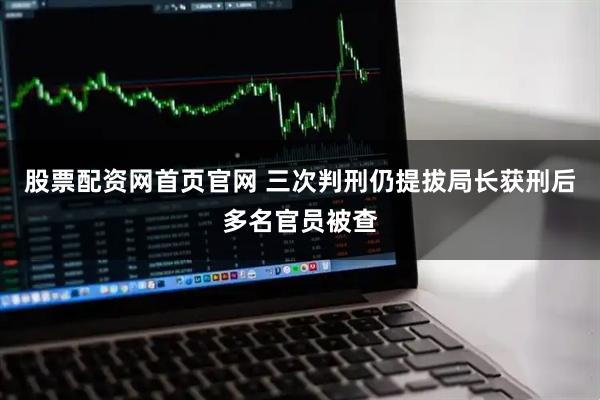 股票配资网首页官网 三次判刑仍提拔局长获刑后多名官员被查