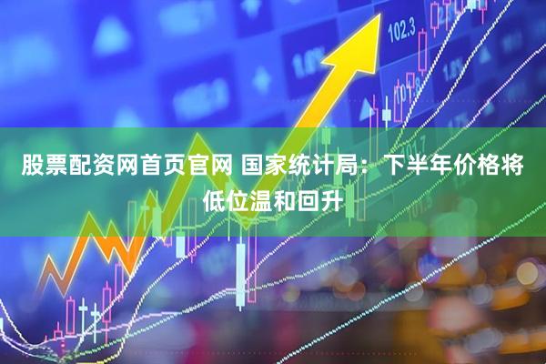 股票配资网首页官网 国家统计局：下半年价格将低位温和回升