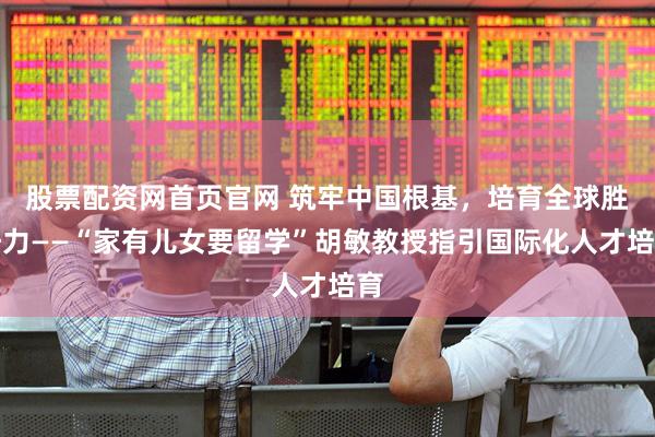 股票配资网首页官网 筑牢中国根基，培育全球胜任力——“家有儿女要留学”胡敏教授指引国际化人才培育