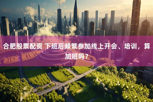 合肥股票配资 下班后频繁参加线上开会、培训，算加班吗？