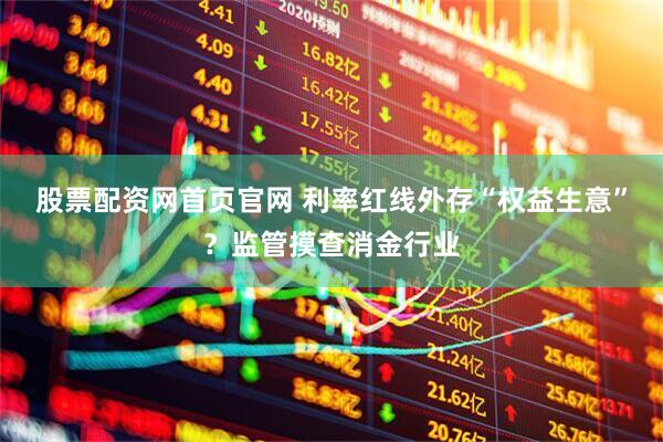 股票配资网首页官网 利率红线外存“权益生意”？监管摸查消金行业
