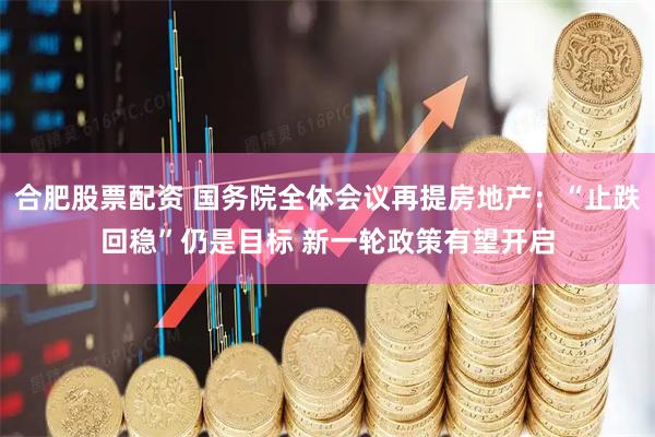合肥股票配资 国务院全体会议再提房地产：“止跌回稳”仍是目标 新一轮政策有望开启