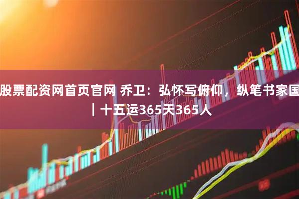 股票配资网首页官网 乔卫：弘怀写俯仰，纵笔书家国｜十五运365天365人
