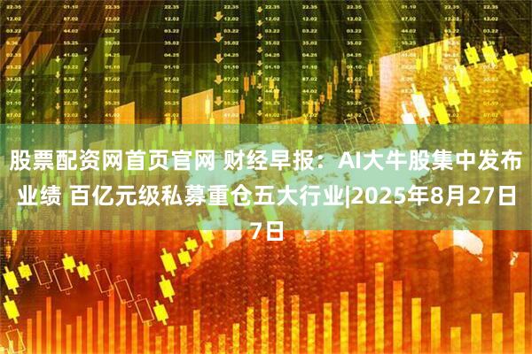 股票配资网首页官网 财经早报：AI大牛股集中发布业绩 百亿元级私募重仓五大行业|2025年8月27日
