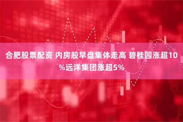 合肥股票配资 内房股早盘集体走高 碧桂园涨超10%远洋集团涨超5%