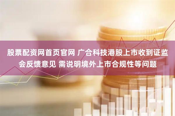 股票配资网首页官网 广合科技港股上市收到证监会反馈意见 需说明境外上市合规性等问题