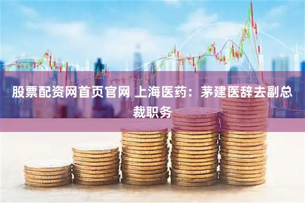 股票配资网首页官网 上海医药：茅建医辞去副总裁职务
