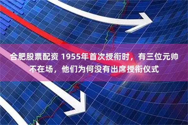 合肥股票配资 1955年首次授衔时，有三位元帅不在场，他们为何没有出席授衔仪式