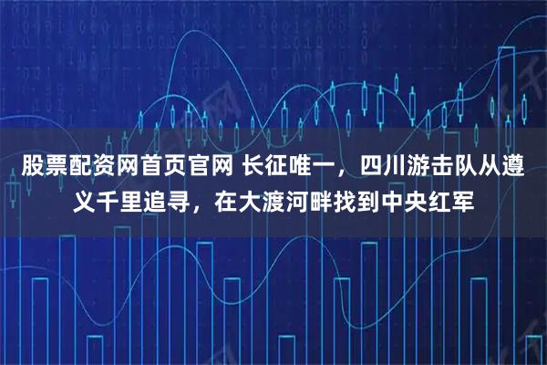 股票配资网首页官网 长征唯一，四川游击队从遵义千里追寻，在大渡河畔找到中央红军