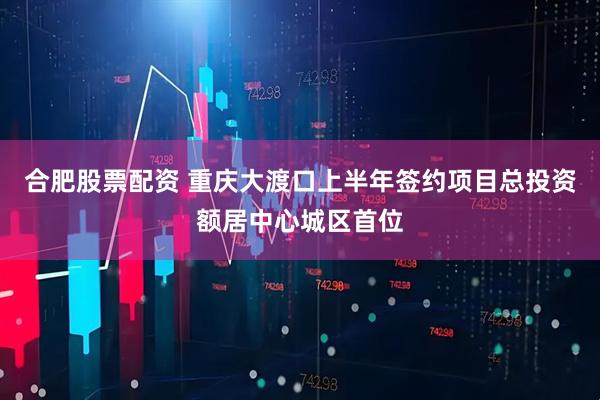合肥股票配资 重庆大渡口上半年签约项目总投资额居中心城区首位
