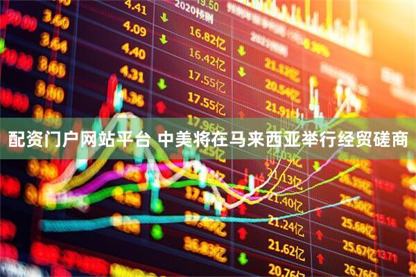 配资门户网站平台 中美将在马来西亚举行经贸磋商