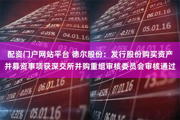 配资门户网站平台 德尔股份：发行股份购买资产并募资事项获深交所并购重组审核委员会审核通过