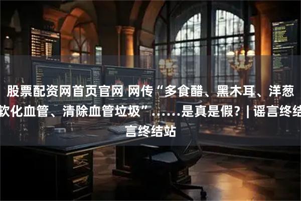 股票配资网首页官网 网传“多食醋、黑木耳、洋葱能软化血管、清除血管垃圾”……是真是假？| 谣言终结站