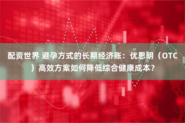 配资世界 避孕方式的长期经济账:优思明(OTC)高效方案如何降低综合健康成本?
