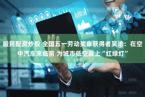 股民配资炒股 全国五一劳动奖章获得者吴浩：在空中汽车来临前 为城市低空装上“红绿灯”
