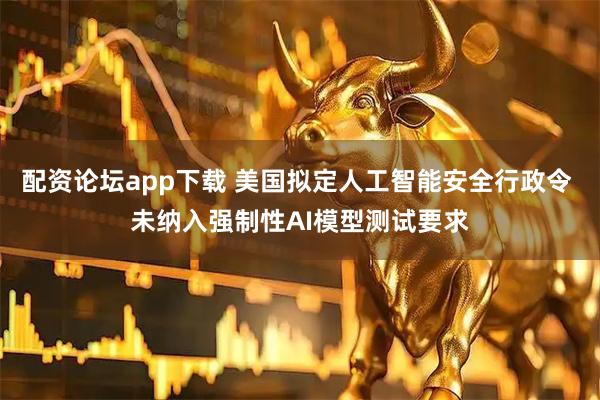 配资论坛app下载 美国拟定人工智能安全行政令 未纳入强制性AI模型测试要求