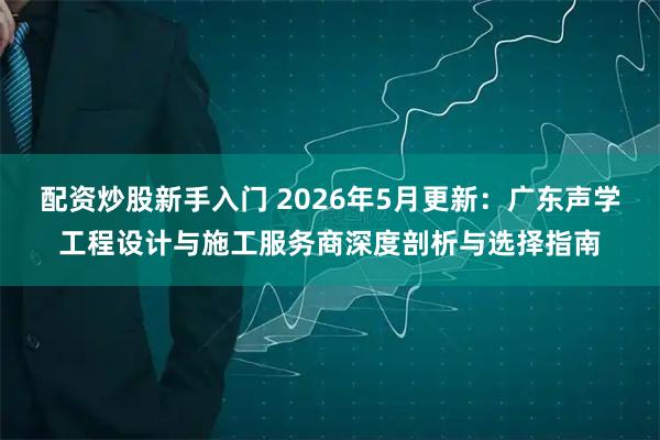 配资炒股新手入门 2026年5月更新：广东声学工程设计与施工服务商深度剖析与选择指南