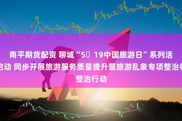 南平期货配资 聊城“5・19中国旅游日”系列活动启动 同步开展旅游服务质量提升暨旅游乱象专项整治行动
