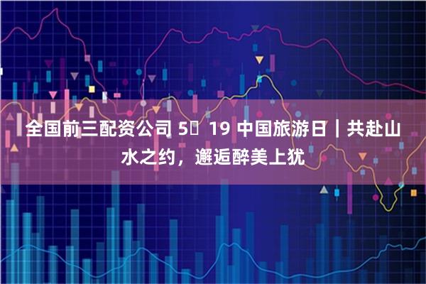 全国前三配资公司 5・19 中国旅游日｜共赴山水之约，邂逅醉美上犹