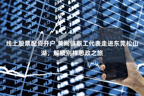 线上股票配资开户 黄阁镇职工代表走进东莞松山湖，解锁别样思政之旅