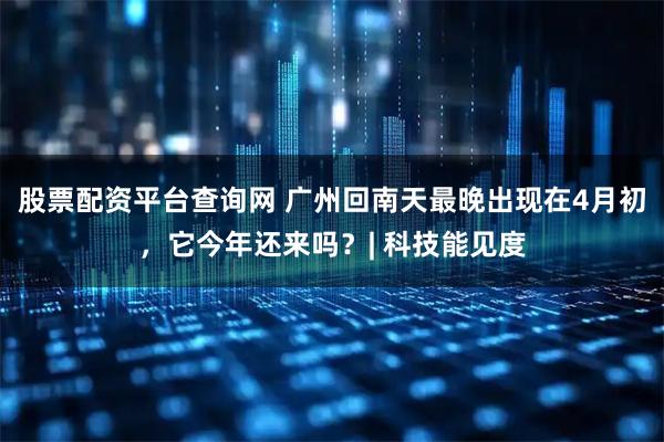 股票配资平台查询网 广州回南天最晚出现在4月初，它今年还来吗？| 科技能见度